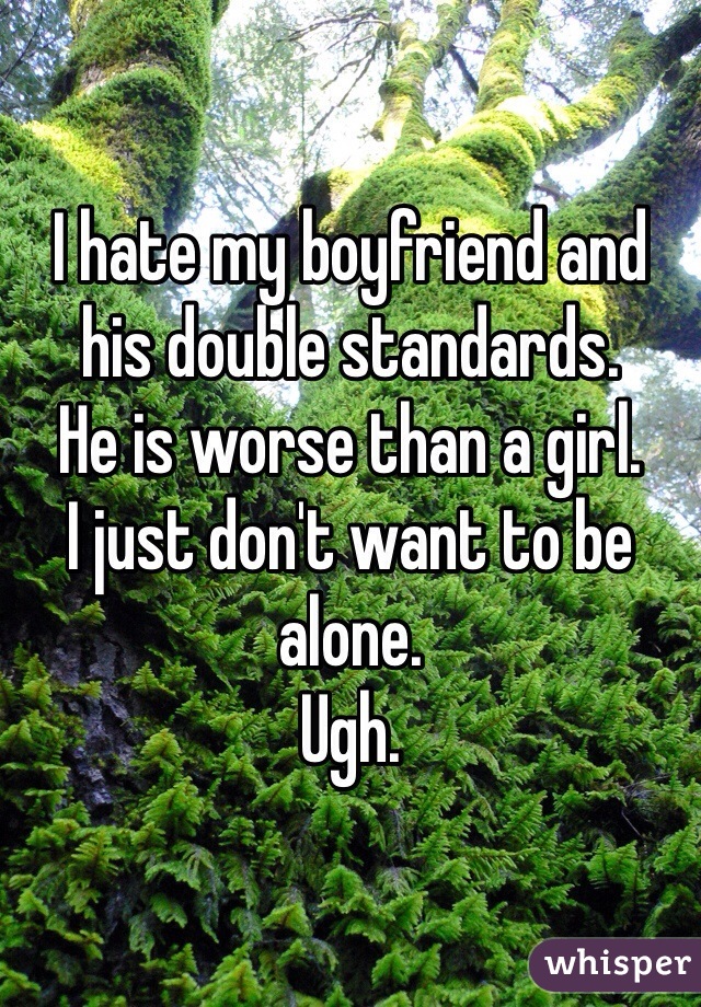 I hate my boyfriend and his double standards. 
He is worse than a girl. 
I just don't want to be alone. 
Ugh.