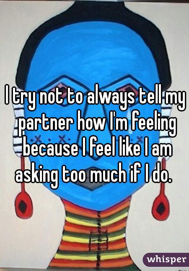 I try not to always tell my partner how I'm feeling because I feel like I am asking too much if I do.  