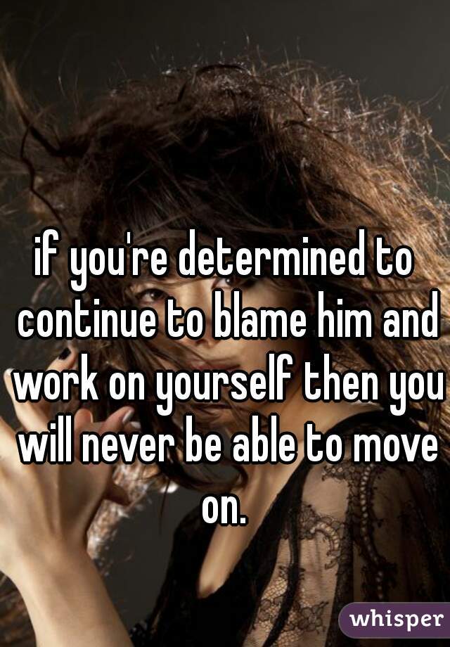 if you're determined to continue to blame him and work on yourself then you will never be able to move on. 