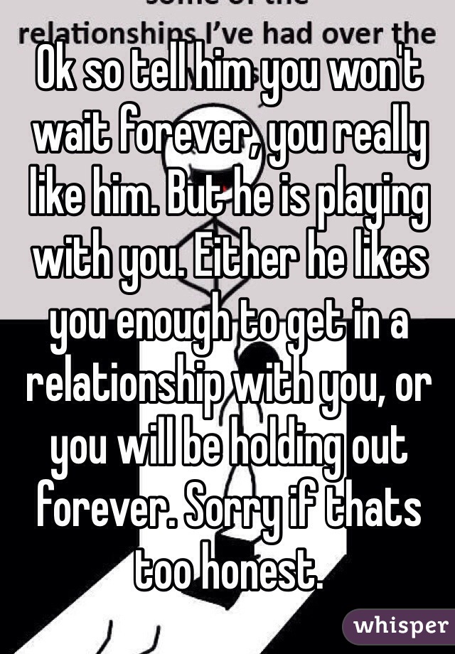 Ok so tell him you won't wait forever, you really like him. But he is playing with you. Either he likes you enough to get in a relationship with you, or you will be holding out forever. Sorry if thats too honest.