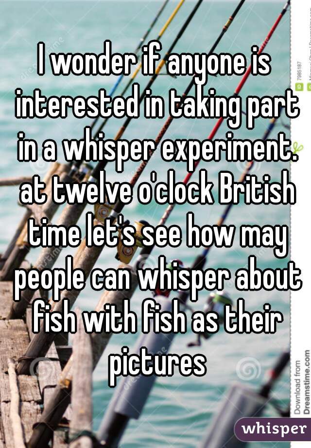 I wonder if anyone is interested in taking part in a whisper experiment. at twelve o'clock British time let's see how may people can whisper about fish with fish as their pictures