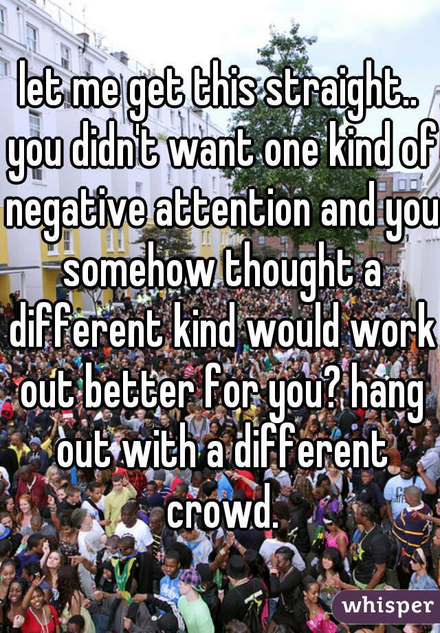 let me get this straight.. you didn't want one kind of negative attention and you somehow thought a different kind would work out better for you? hang out with a different crowd.