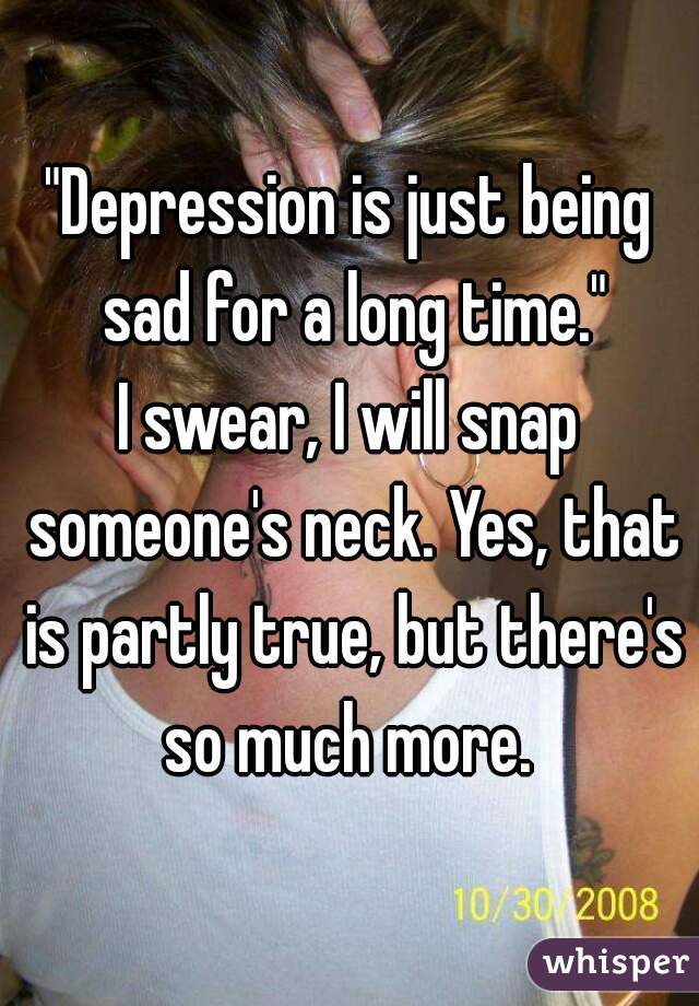 "Depression is just being sad for a long time."
I swear, I will snap someone's neck. Yes, that is partly true, but there's so much more. 