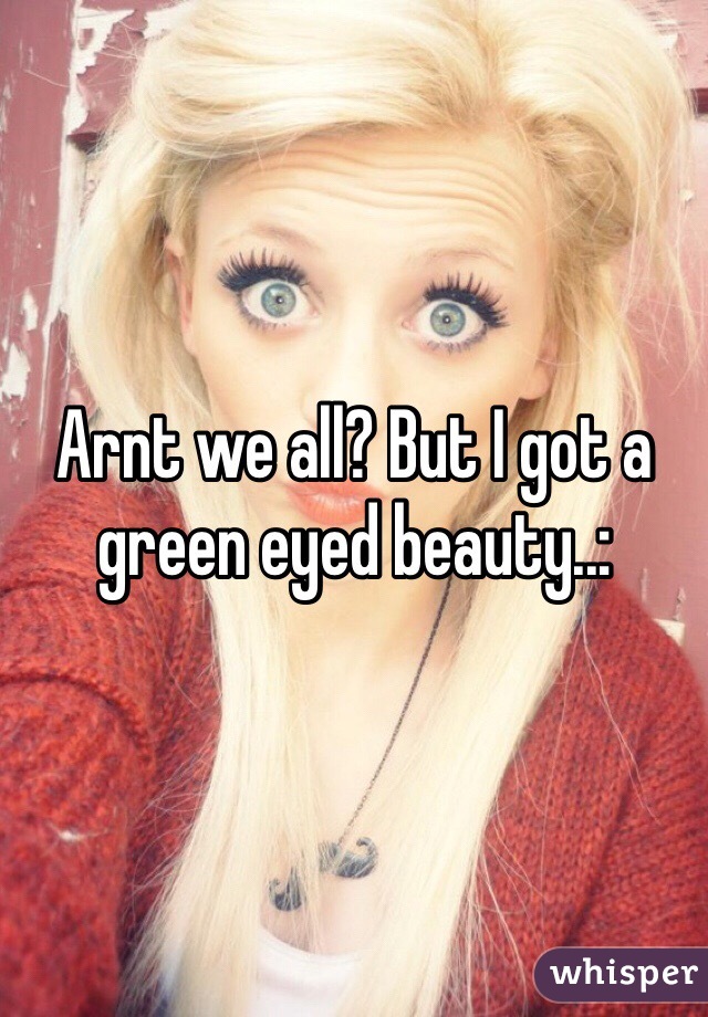 Arnt we all? But I got a green eyed beauty..: