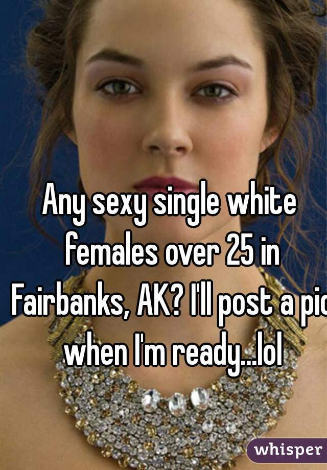 Any sexy single white females over 25 in Fairbanks, AK? I'll post a pic when I'm ready...lol