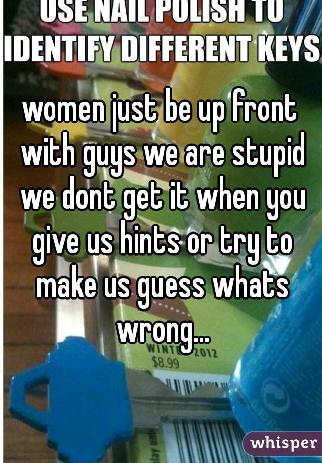 women just be up front with guys we are stupid we dont get it when you give us hints or try to make us guess whats wrong...
