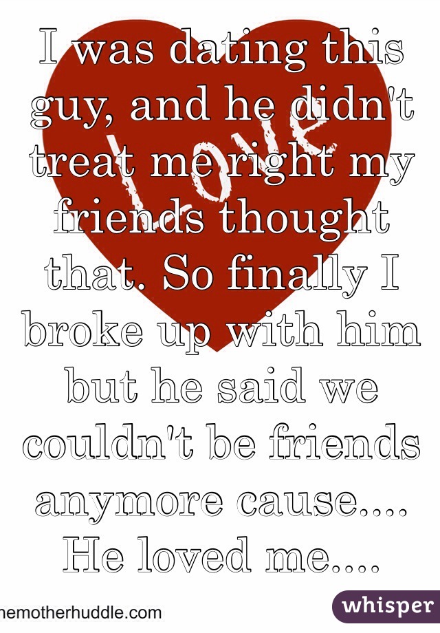 I was dating this guy, and he didn't treat me right my friends thought that. So finally I broke up with him but he said we couldn't be friends anymore cause.... He loved me....