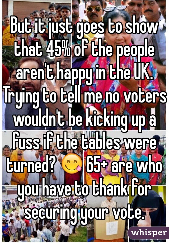 But it just goes to show that 45% of the people aren't happy in the UK. Trying to tell me no voters wouldn't be kicking up a fuss if the tables were turned? 😋 65+ are who you have to thank for securing your vote.