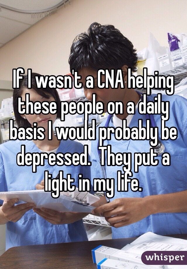 If I wasn't a CNA helping these people on a daily basis I would probably be depressed.  They put a light in my life. 