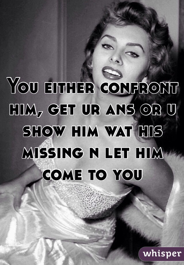 You either confront him, get ur ans or u show him wat his missing n let him come to you