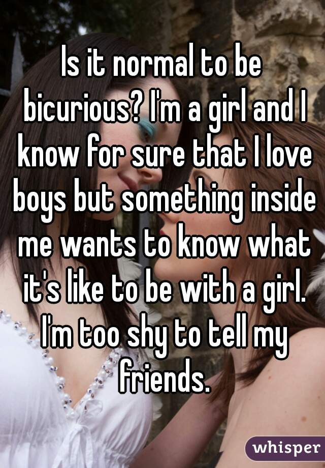 Is it normal to be bicurious? I'm a girl and I know for sure that I love boys but something inside me wants to know what it's like to be with a girl. I'm too shy to tell my friends.