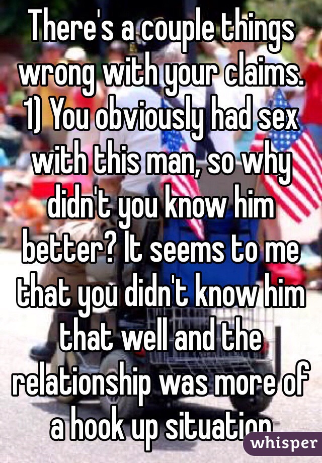 There's a couple things wrong with your claims. 
1) You obviously had sex with this man, so why didn't you know him better? It seems to me that you didn't know him that well and the relationship was more of a hook up situation 