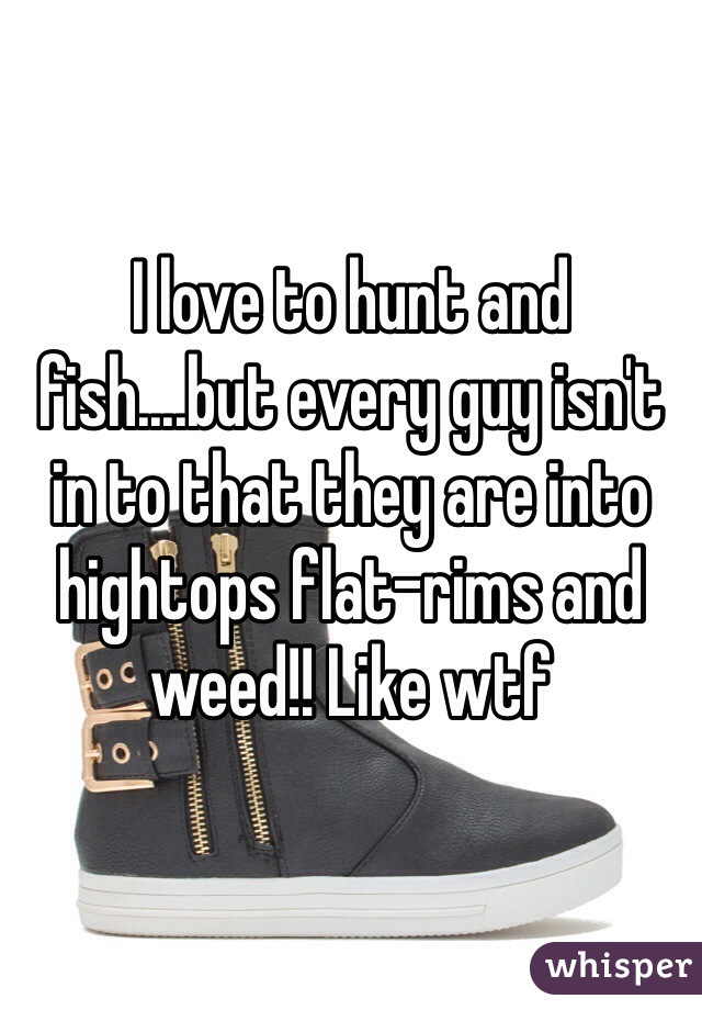 I love to hunt and fish....but every guy isn't in to that they are into hightops flat-rims and weed!! Like wtf 