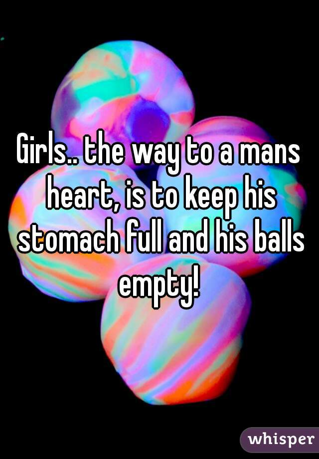 Girls.. the way to a mans heart, is to keep his stomach full and his balls empty! 