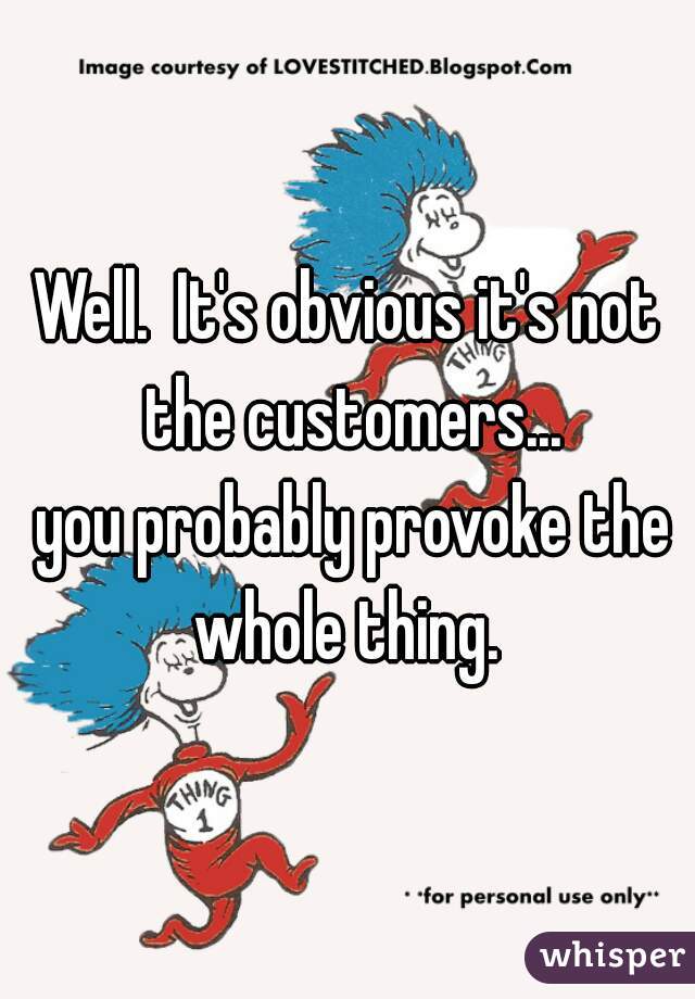 Well.  It's obvious it's not the customers...
 you probably provoke the whole thing. 