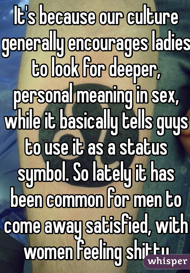 It's because our culture generally encourages ladies to look for deeper, personal meaning in sex, while it basically tells guys to use it as a status symbol. So lately it has been common for men to come away satisfied, with women feeling shitty