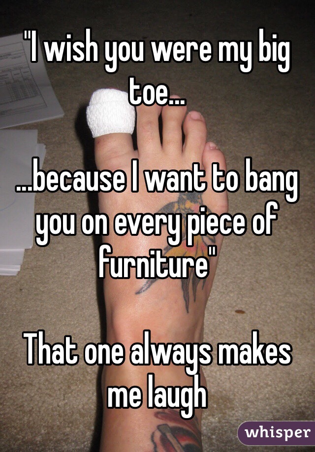 "I wish you were my big toe...

...because I want to bang you on every piece of furniture"

That one always makes me laugh