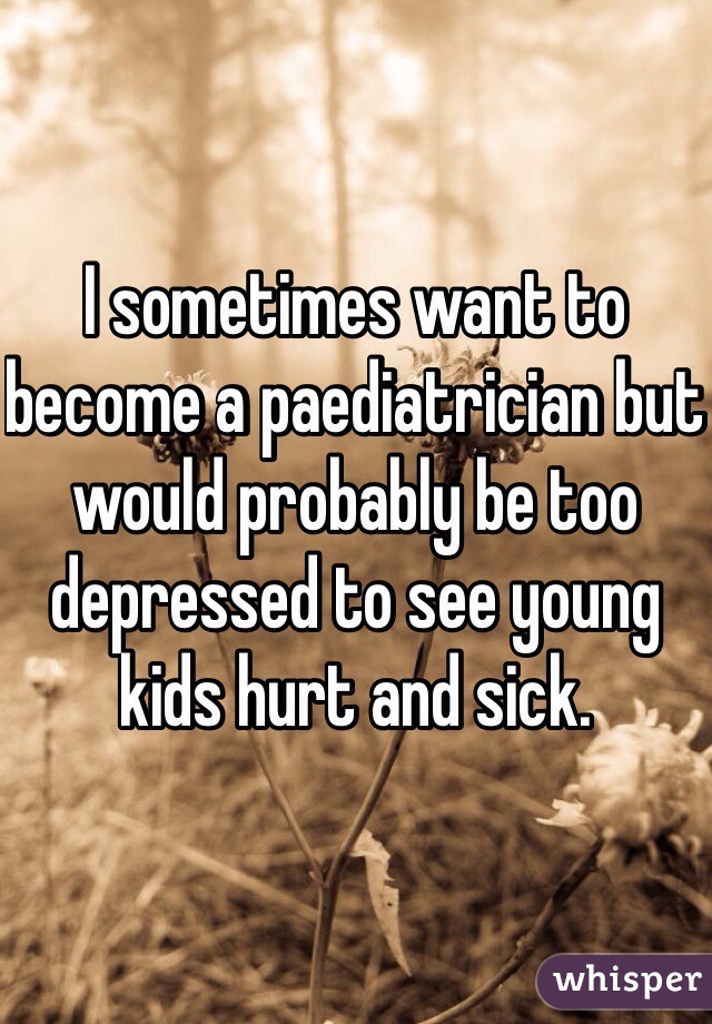 I sometimes want to become a paediatrician but would probably be too depressed to see young kids hurt and sick. 