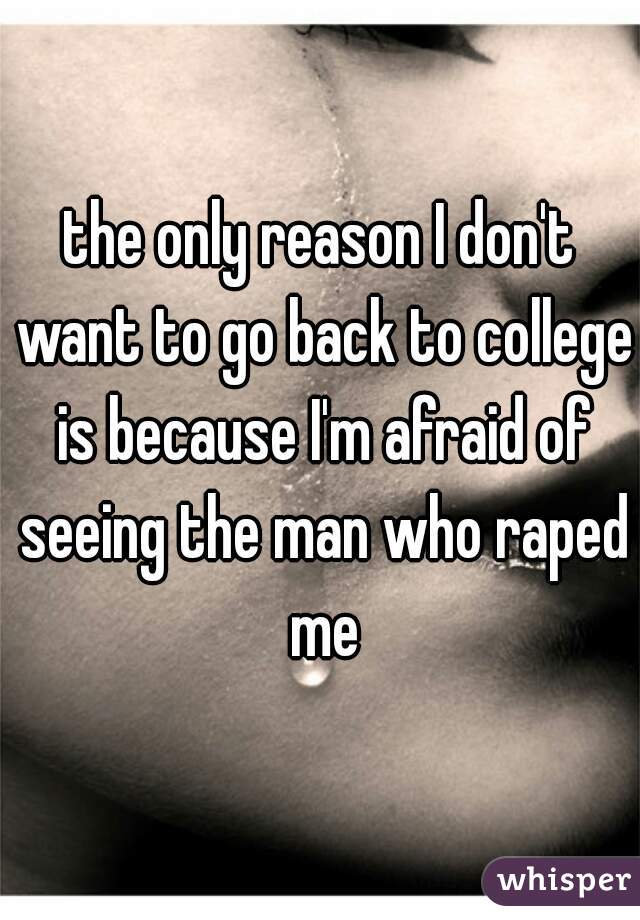 the only reason I don't want to go back to college is because I'm afraid of seeing the man who raped me