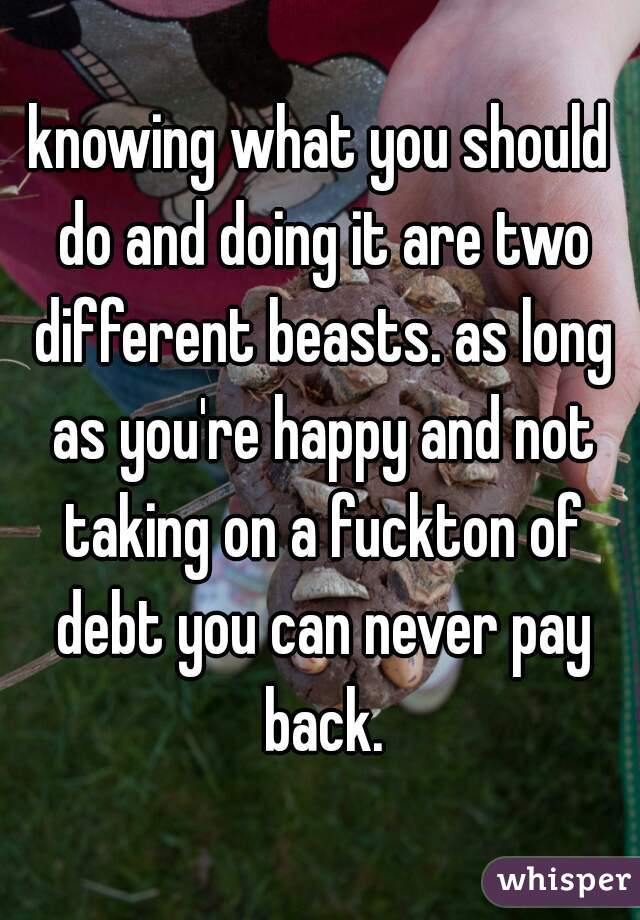 knowing what you should do and doing it are two different beasts. as long as you're happy and not taking on a fuckton of debt you can never pay back.