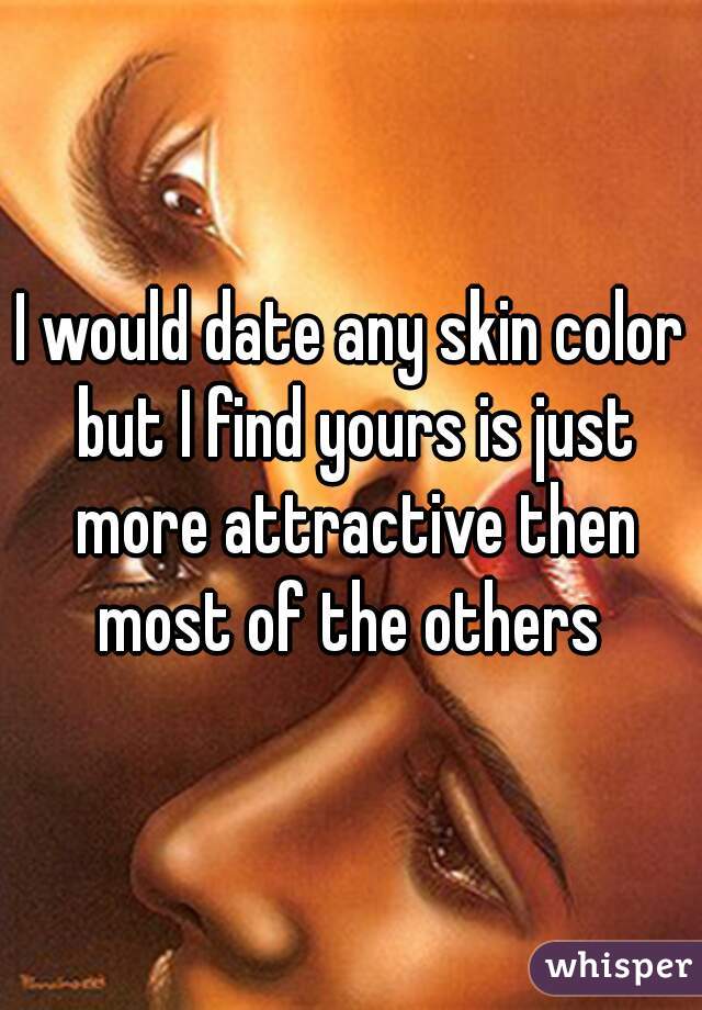 I would date any skin color but I find yours is just more attractive then most of the others 
