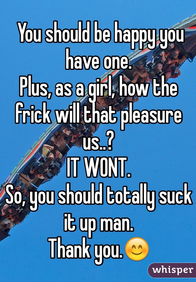  You should be happy you have one.  
Plus, as a girl, how the frick will that pleasure us..? 
IT WONT. 
So, you should totally suck it up man.
Thank you.😊