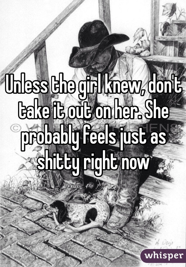 Unless the girl knew, don't take it out on her. She probably feels just as shitty right now