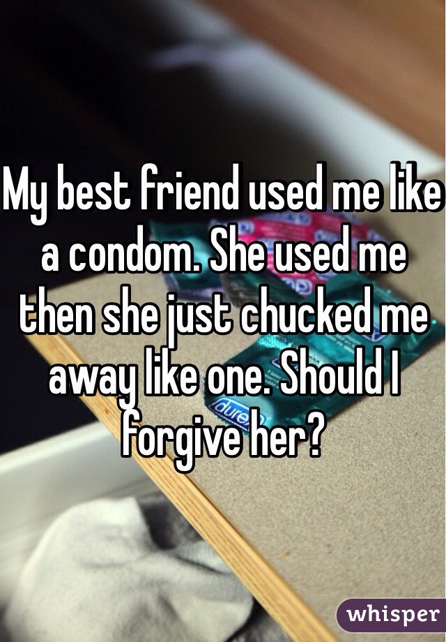 My best friend used me like a condom. She used me then she just chucked me away like one. Should I forgive her? 