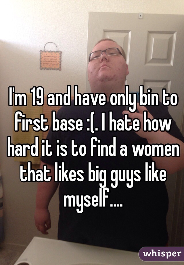 I'm 19 and have only bin to first base :(. I hate how hard it is to find a women that likes big guys like myself....