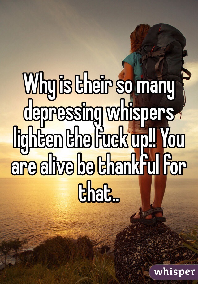 Why is their so many depressing whispers lighten the fuck up!! You are alive be thankful for that.. 