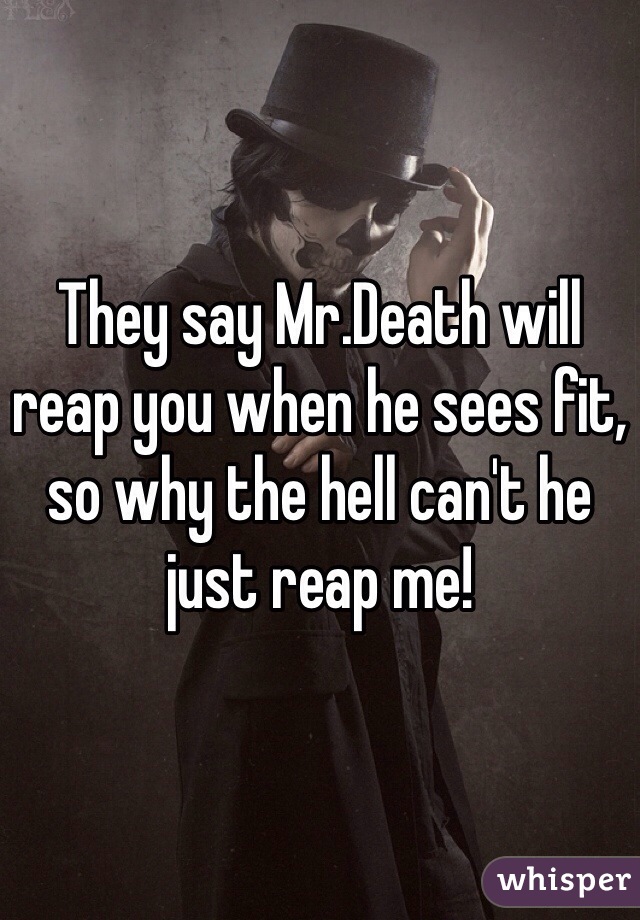 They say Mr.Death will reap you when he sees fit, so why the hell can't he just reap me!
