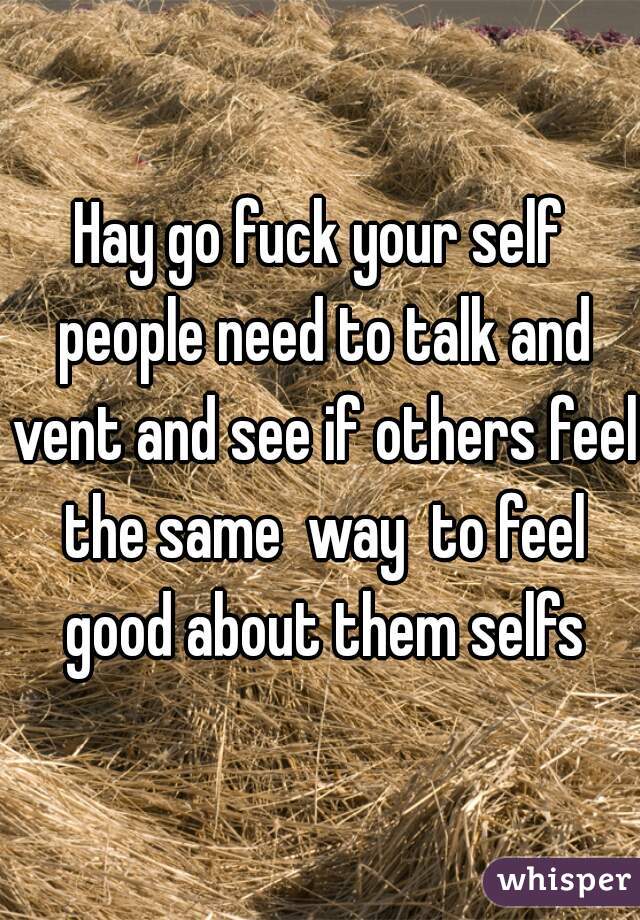 Hay go fuck your self people need to talk and vent and see if others feel the same  way  to feel good about them selfs