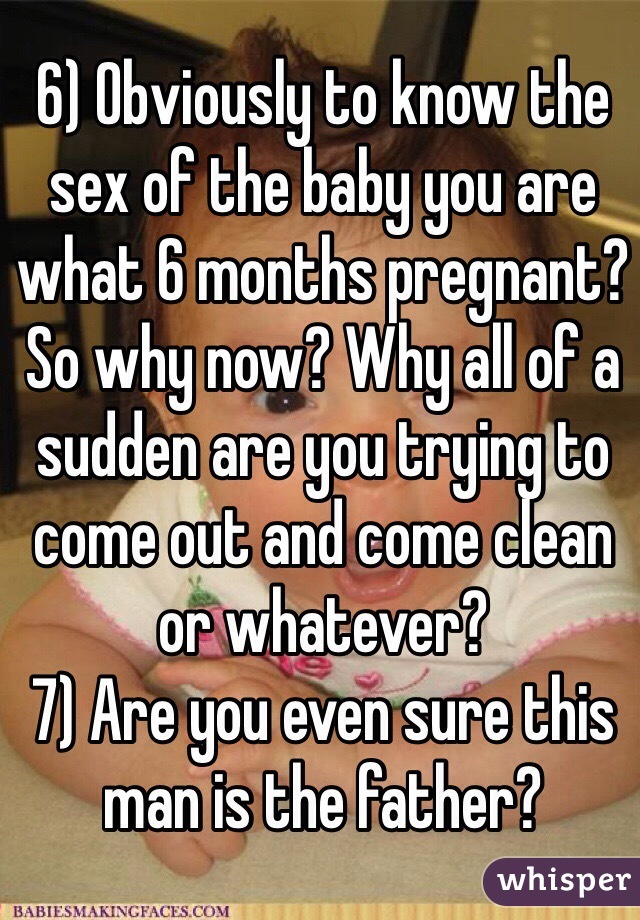 6) Obviously to know the sex of the baby you are what 6 months pregnant? So why now? Why all of a sudden are you trying to come out and come clean or whatever? 
7) Are you even sure this man is the father?