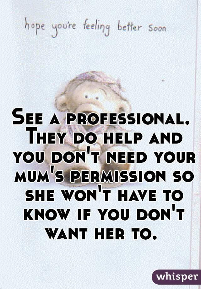 See a professional. They do help and you don't need your mum's permission so she won't have to know if you don't want her to. 