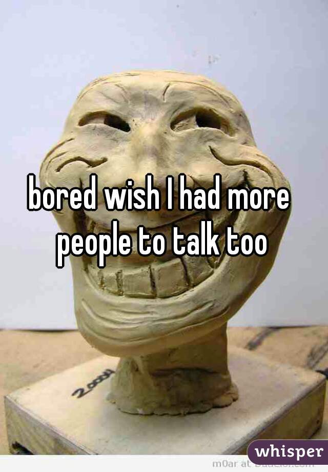 bored wish I had more people to talk too