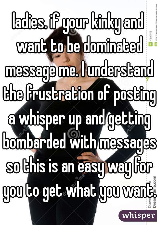 ladies. if your kinky and want to be dominated message me. I understand the frustration of posting a whisper up and getting bombarded with messages so this is an easy way for you to get what you want.
