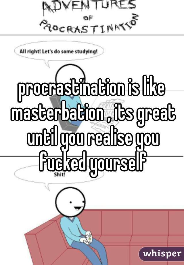 procrastination is like masterbation , its great until you realise you fucked yourself
