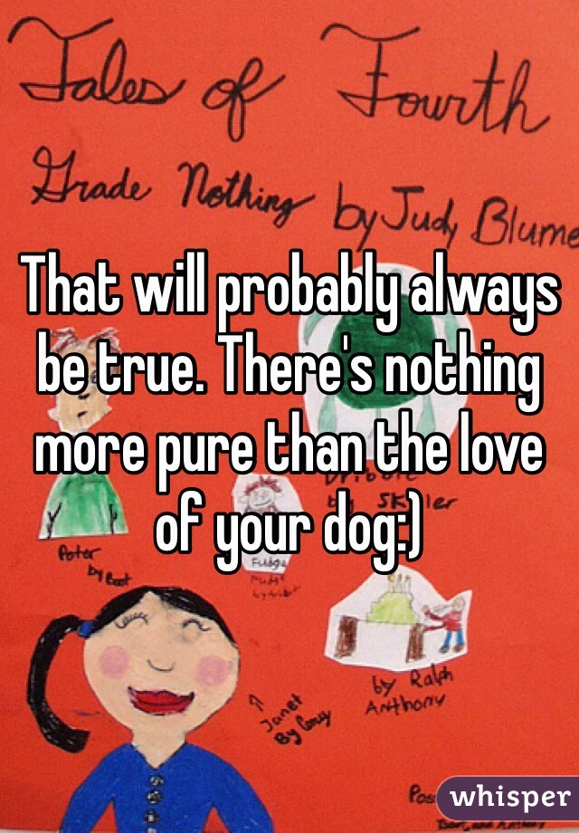 That will probably always be true. There's nothing more pure than the love of your dog:)