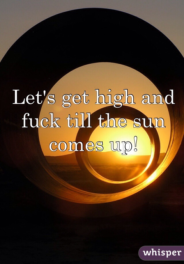 Let's get high and fuck till the sun comes up!

