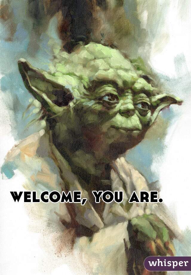 welcome, you are.