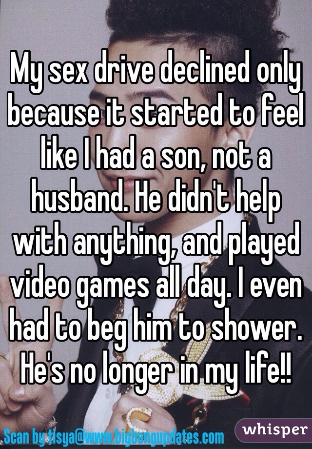 My sex drive declined only because it started to feel like I had a son, not a husband. He didn't help with anything, and played video games all day. I even had to beg him to shower. He's no longer in my life!!
