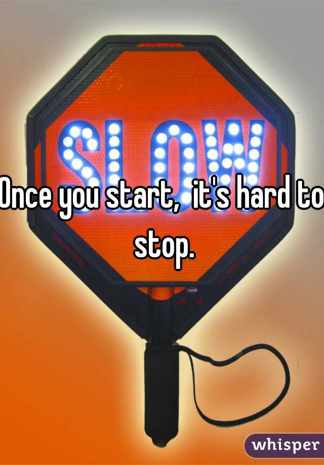 Once you start,  it's hard to stop.