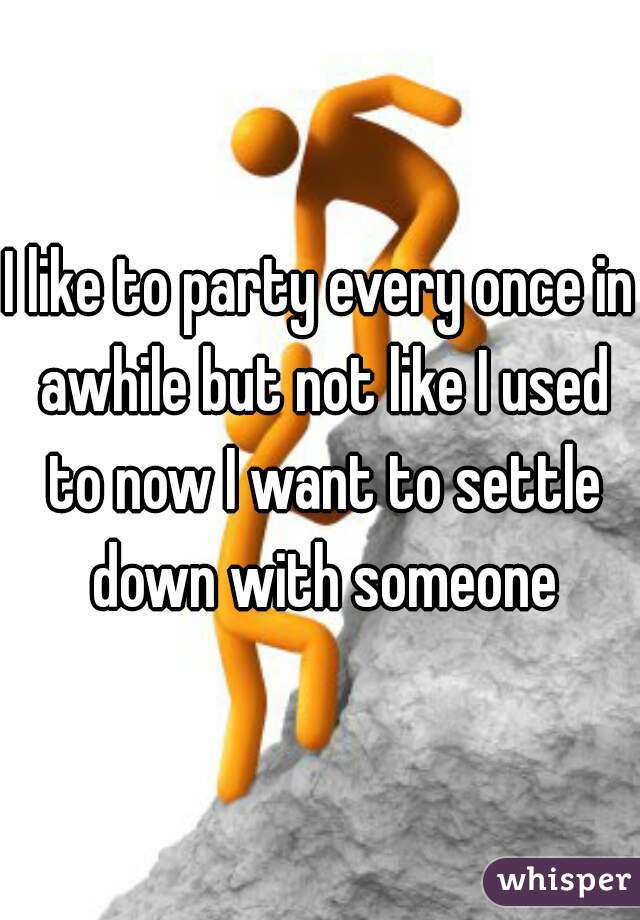 I like to party every once in awhile but not like I used to now I want to settle down with someone