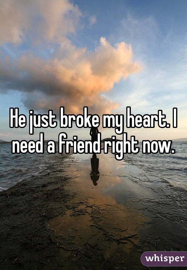 He just broke my heart. I need a friend right now. 