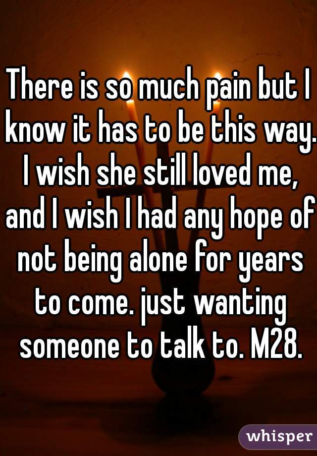 There is so much pain but I know it has to be this way. I wish she still loved me, and I wish I had any hope of not being alone for years to come. just wanting someone to talk to. M28.