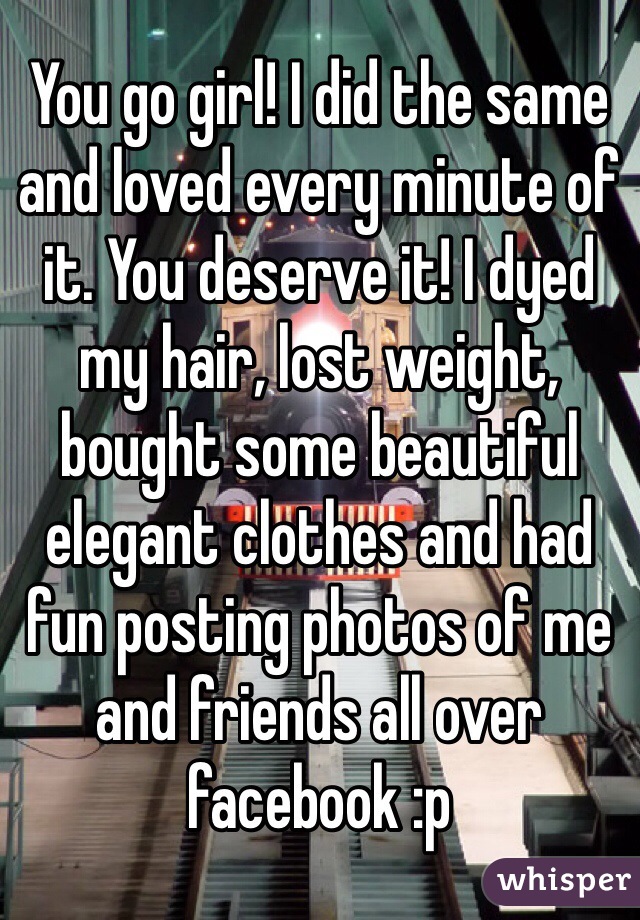 You go girl! I did the same and loved every minute of it. You deserve it! I dyed my hair, lost weight, bought some beautiful elegant clothes and had fun posting photos of me and friends all over facebook :p