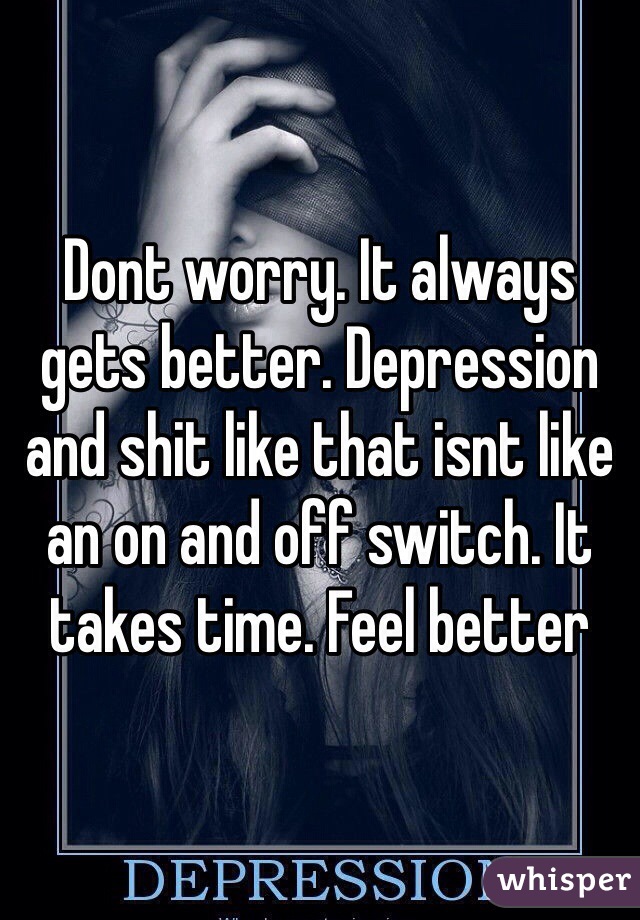 Dont worry. It always gets better. Depression and shit like that isnt like an on and off switch. It takes time. Feel better