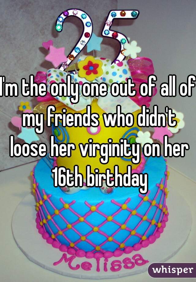 I'm the only one out of all of my friends who didn't loose her virginity on her 16th birthday