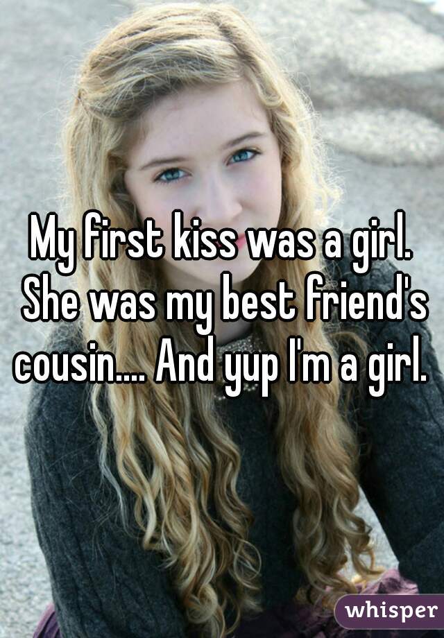 My first kiss was a girl. She was my best friend's cousin.... And yup I'm a girl. 