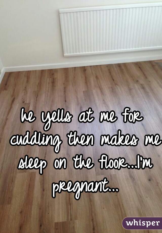 he yells at me for cuddling then makes me sleep on the floor...I'm pregnant...